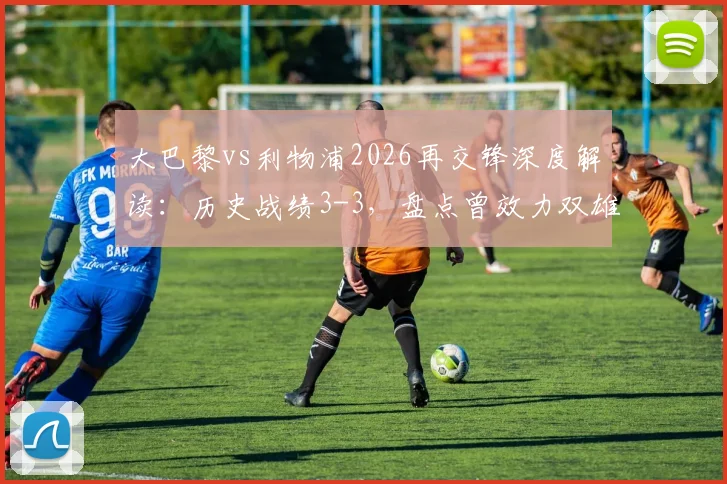 大巴黎vs利物浦2026再交锋深度解读:历史战绩3-3,盘点曾效力双雄的6大球星