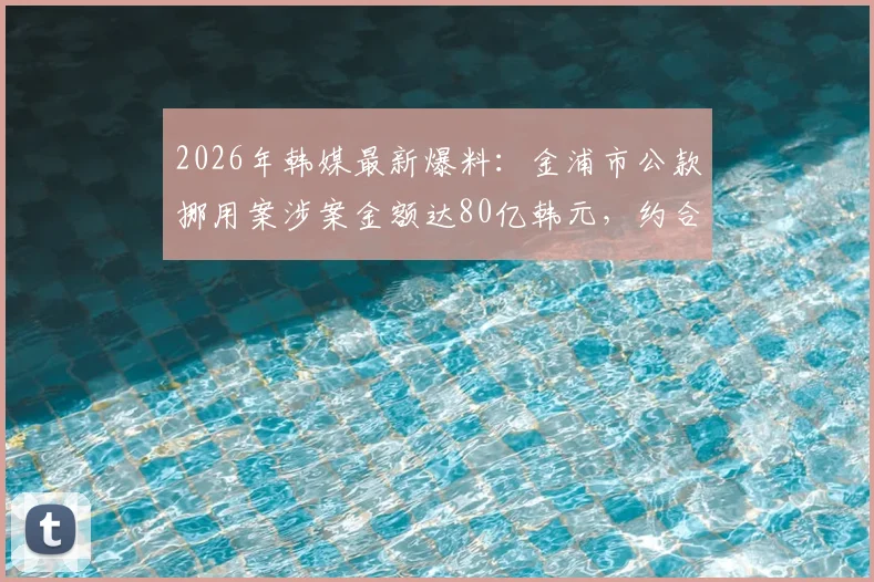 2026年韩媒最新爆料：金浦市公款挪用案涉案金额达80亿韩元，约合3694万人民币，事件详情深度追踪