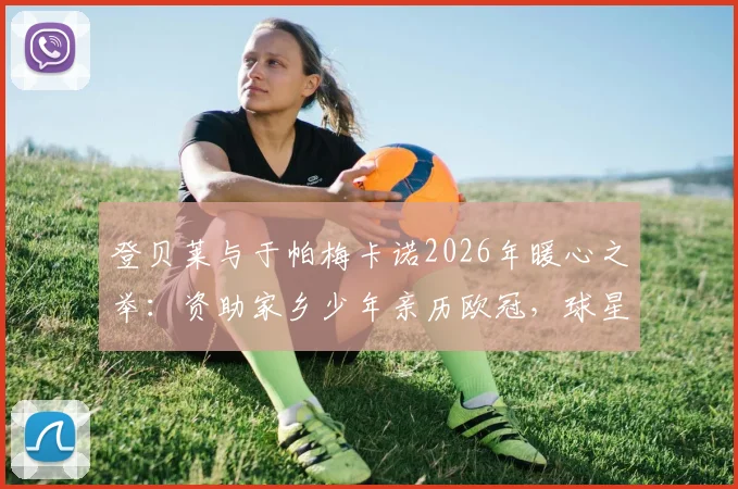 登贝莱与于帕梅卡诺2026年暖心之举:资助家乡少年亲历欧冠,球星回馈社区的典范