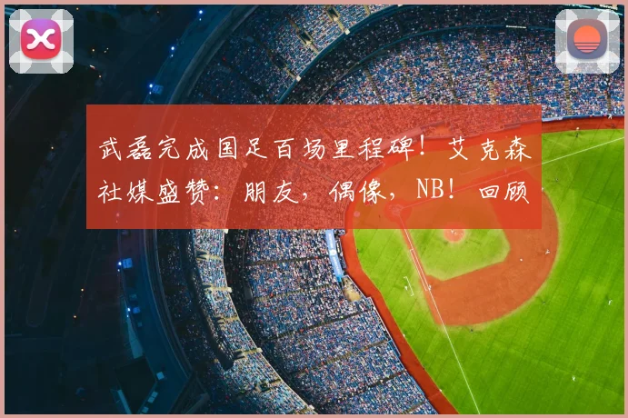 武磊完成国足百场里程碑！艾克森社媒盛赞：朋友，偶像，NB！回顾这2026年的珍贵时刻