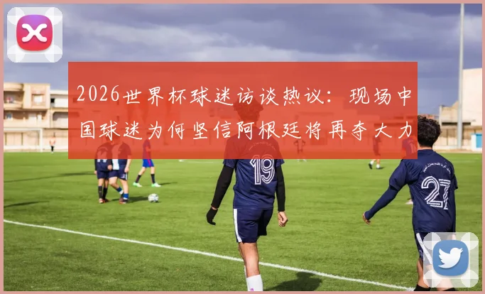 2026世界杯球迷访谈热议：现场中国球迷为何坚信阿根廷将再夺大力神杯？