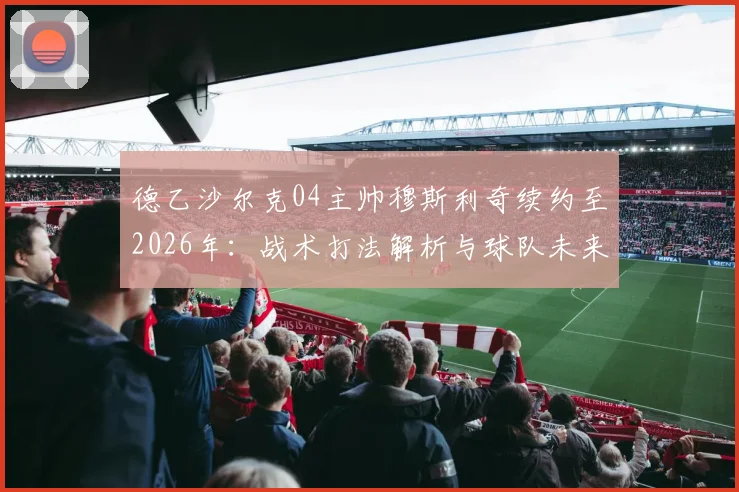 德乙沙尔克04主帅穆斯利奇续约至2026年:战术打法解析与球队未来前景分析,43岁少帅能否带队重返德甲