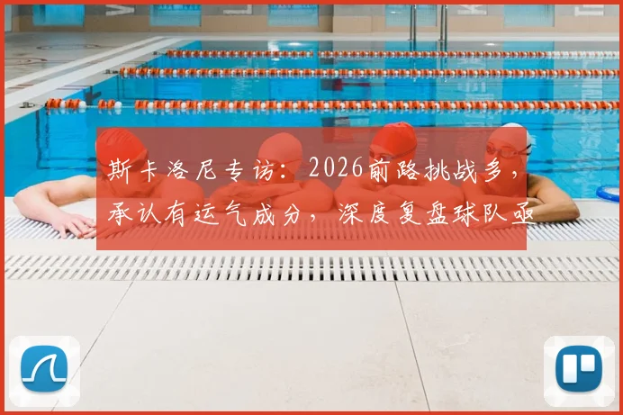 斯卡洛尼专访:2026前路挑战多,承认有运气成分,深度复盘球队亟待改进的三大关键点