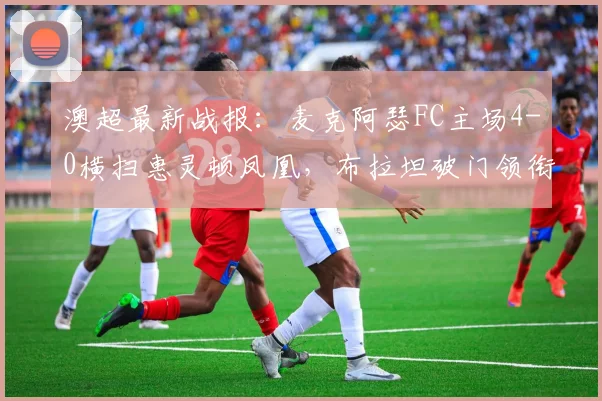 澳超最新战报:麦克阿瑟FC主场4-0横扫惠灵顿凤凰,布拉坦破门领衔大胜,附2026赛季积分榜分析