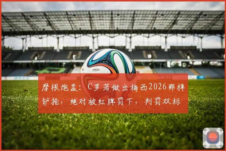 摩根炮轰：C罗若做出梅西2026那样铲抢，绝对被红牌罚下，判罚双标引争议