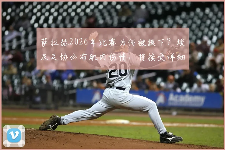 萨拉赫2026年比赛为何被换下?埃及足协公布肌肉伤情,将接受详细医疗检查